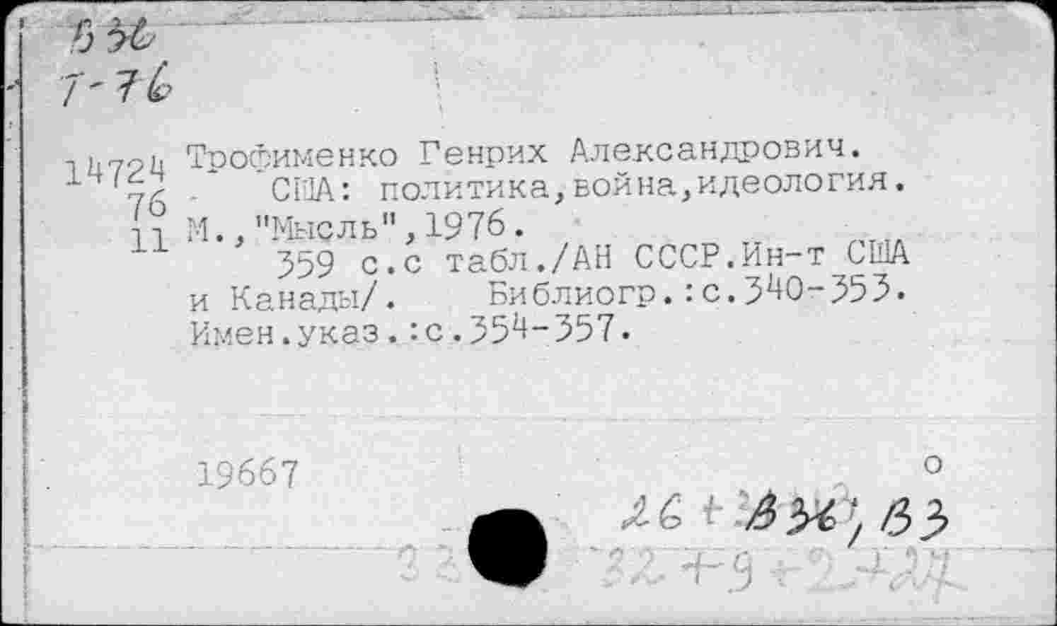 ﻿14724
76
11
Трофименко Генрих Александрович.
СНА: политика,война,идеология. М.,"Мысль",1976.
559 с.с табл./АН СССР.Ин-т США и Канады/.	Библиогр.:с.540-555.
Имен.указ.:с.554-557.
19667	°